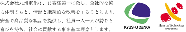 株式会社九州電化は、お客様第一に徹し、全社的な協力体制のもと、情熱と継続的な改善をすることにより、安全で高品質な製品を提供し、社員一人一人が誇りと喜びを持ち、社会に貢献する事を基本理念とします。