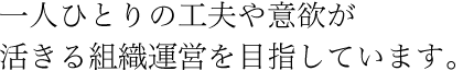 一人ひとりの工夫や意欲が活きる組織運営を目指しています。