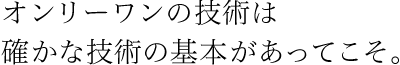 オンリーワンの技術は確かな技術の基本があってこそ。