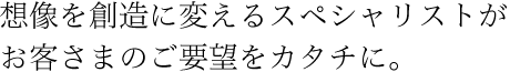 想像を創造に変えるスペシャリストがお客さまのご要望をカタチに。